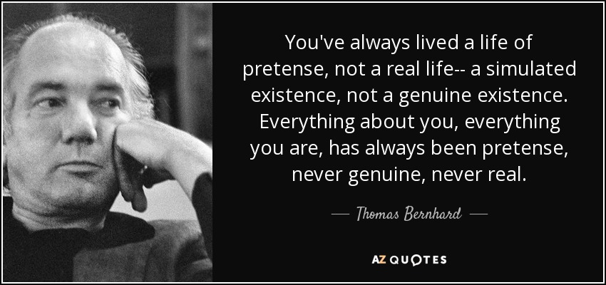 You've always lived a life of pretense, not a real life-- a simulated existence, not a genuine existence. Everything about you, everything you are, has always been pretense, never genuine, never real. - Thomas Bernhard