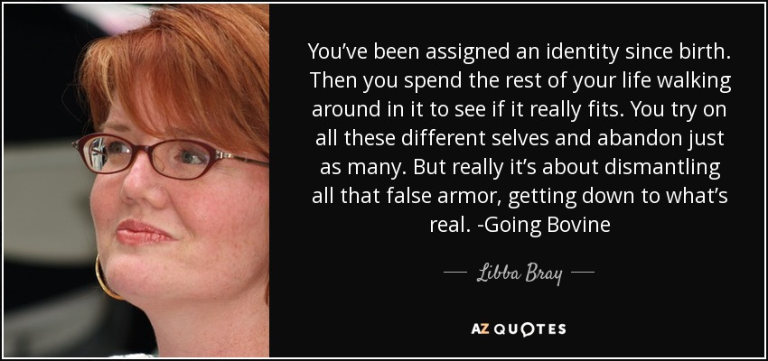 You’ve been assigned an identity since birth. Then you spend the rest of your life walking around in it to see if it really fits. You try on all these different selves and abandon just as many. But really it’s about dismantling all that false armor, getting down to what’s real. -Going Bovine - Libba Bray