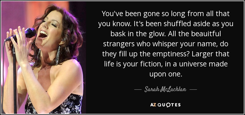 You've been gone so long from all that you know. It's been shuffled aside as you bask in the glow. All the beauitful strangers who whisper your name, do they fill up the emptiness? Larger that life is your fiction, in a universe made upon one. - Sarah McLachlan