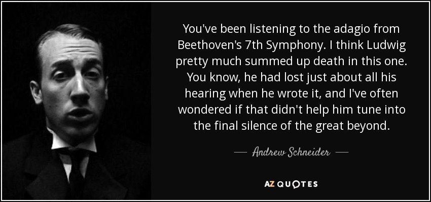 You've been listening to the adagio from Beethoven's 7th Symphony. I think Ludwig pretty much summed up death in this one. You know, he had lost just about all his hearing when he wrote it, and I've often wondered if that didn't help him tune into the final silence of the great beyond. - Andrew Schneider