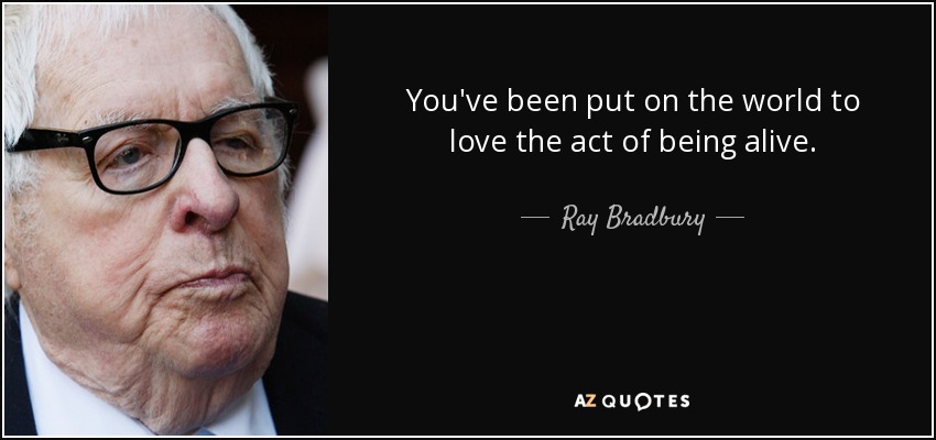 You've been put on the world to love the act of being alive. - Ray Bradbury