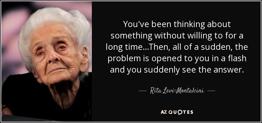 You've been thinking about something without willing to for a long time...Then, all of a sudden, the problem is opened to you in a flash and you suddenly see the answer. - Rita Levi-Montalcini