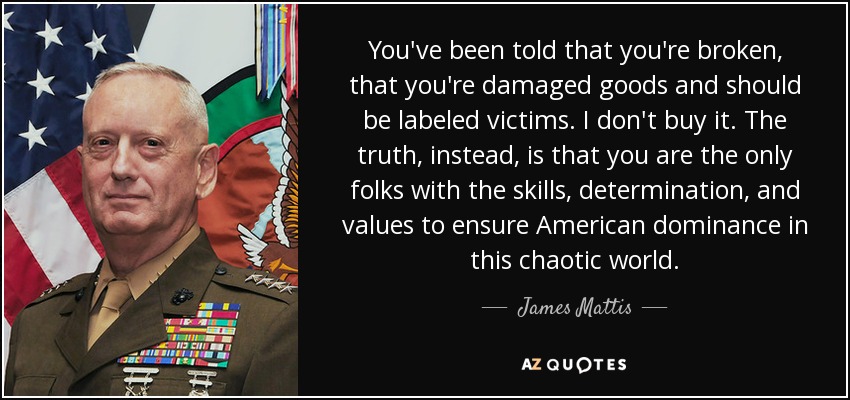 You've been told that you're broken, that you're damaged goods and should be labeled victims. I don't buy it. The truth, instead, is that you are the only folks with the skills, determination, and values to ensure American dominance in this chaotic world. - James Mattis