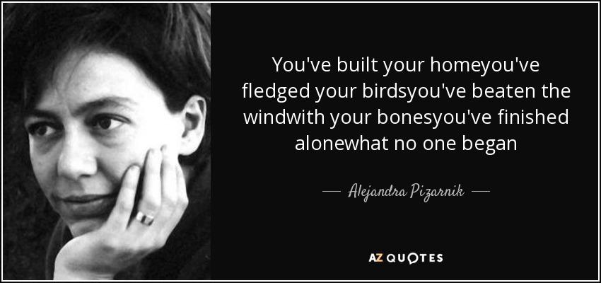 You've built your homeyou've fledged your birdsyou've beaten the windwith your bonesyou've finished alonewhat no one began - Alejandra Pizarnik