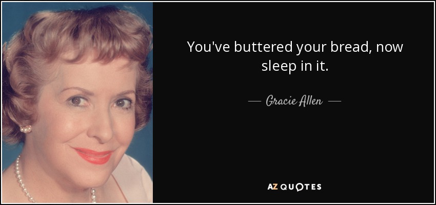 You've buttered your bread, now sleep in it. - Gracie Allen