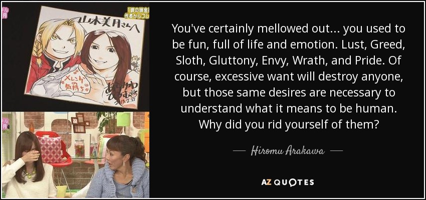 You've certainly mellowed out... you used to be fun, full of life and emotion. Lust, Greed, Sloth, Gluttony, Envy, Wrath, and Pride. Of course, excessive want will destroy anyone, but those same desires are necessary to understand what it means to be human. Why did you rid yourself of them? - Hiromu Arakawa