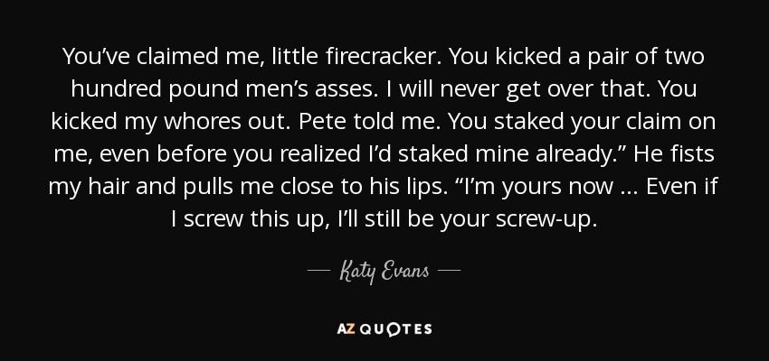 You’ve claimed me, little firecracker. You kicked a pair of two hundred pound men’s asses. I will never get over that. You kicked my whores out. Pete told me. You staked your claim on me, even before you realized I’d staked mine already.” He fists my hair and pulls me close to his lips. “I’m yours now … Even if I screw this up, I’ll still be your screw-up. - Katy Evans