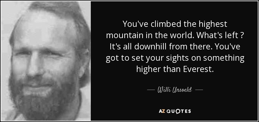 You've climbed the highest mountain in the world. What's left ? It's all downhill from there. You've got to set your sights on something higher than Everest. - Willi Unsoeld