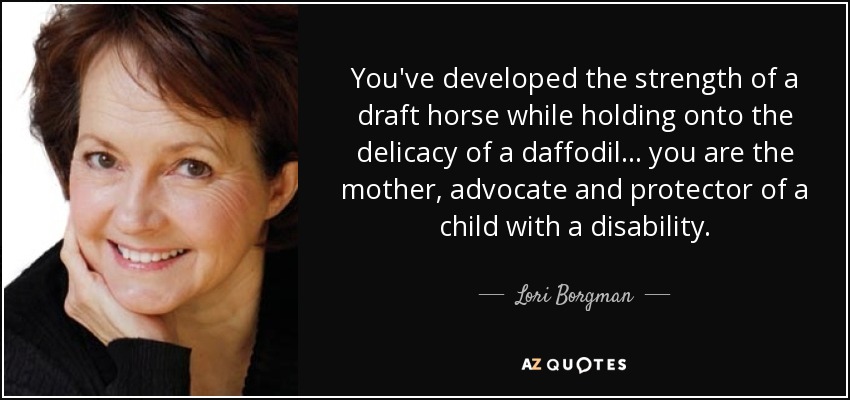 You've developed the strength of a draft horse while holding onto the delicacy of a daffodil ... you are the mother, advocate and protector of a child with a disability. - Lori Borgman