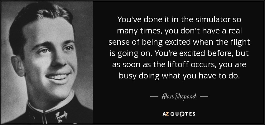 You've done it in the simulator so many times, you don't have a real sense of being excited when the flight is going on. You're excited before, but as soon as the liftoff occurs, you are busy doing what you have to do. - Alan Shepard