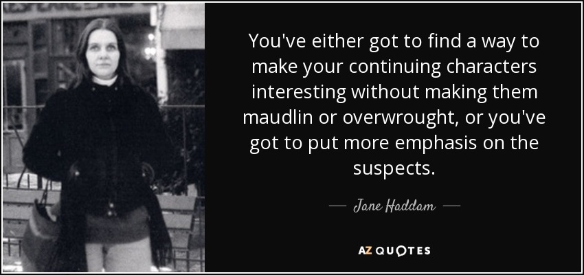 You've either got to find a way to make your continuing characters interesting without making them maudlin or overwrought, or you've got to put more emphasis on the suspects. - Jane Haddam