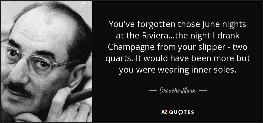 You've forgotten those June nights at the Riviera...the night I drank Champagne from your slipper - two quarts. It would have been more but you were wearing inner soles. - Groucho Marx