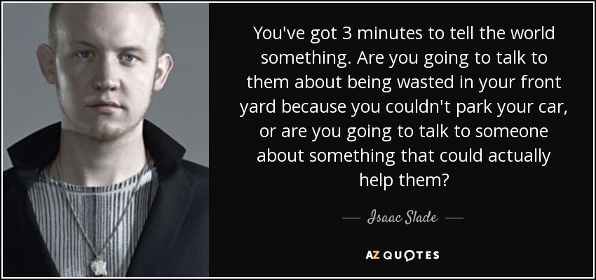 You've got 3 minutes to tell the world something. Are you going to talk to them about being wasted in your front yard because you couldn't park your car, or are you going to talk to someone about something that could actually help them? - Isaac Slade