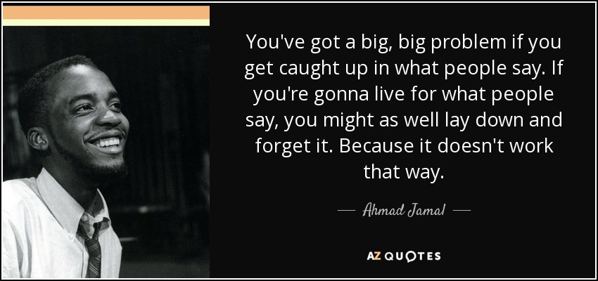 You've got a big, big problem if you get caught up in what people say. If you're gonna live for what people say, you might as well lay down and forget it. Because it doesn't work that way. - Ahmad Jamal