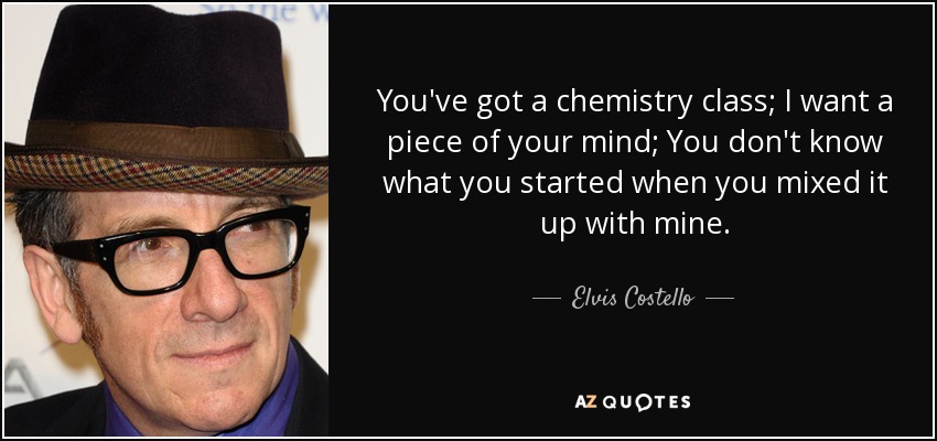 You've got a chemistry class; I want a piece of your mind; You don't know what you started when you mixed it up with mine. - Elvis Costello