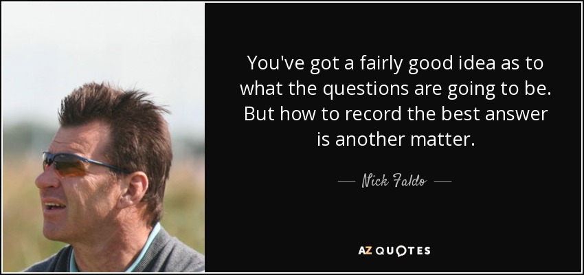 You've got a fairly good idea as to what the questions are going to be. But how to record the best answer is another matter. - Nick Faldo