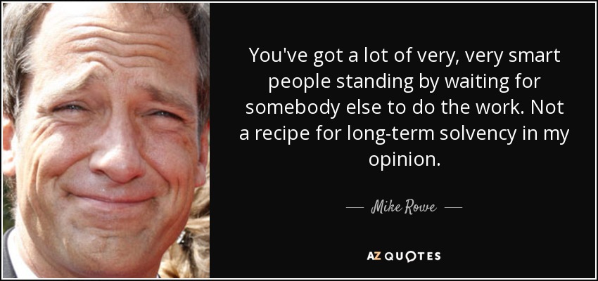 You've got a lot of very, very smart people standing by waiting for somebody else to do the work. Not a recipe for long-term solvency in my opinion. - Mike Rowe