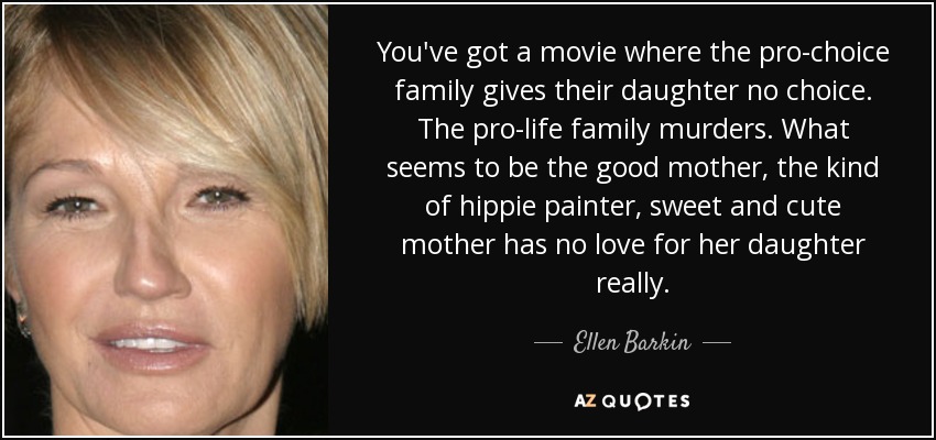 You've got a movie where the pro-choice family gives their daughter no choice. The pro-life family murders. What seems to be the good mother, the kind of hippie painter, sweet and cute mother has no love for her daughter really. - Ellen Barkin