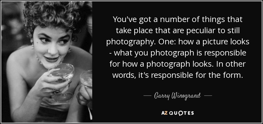 You've got a number of things that take place that are peculiar to still photography. One: how a picture looks - what you photograph is responsible for how a photograph looks. In other words, it's responsible for the form. - Garry Winogrand