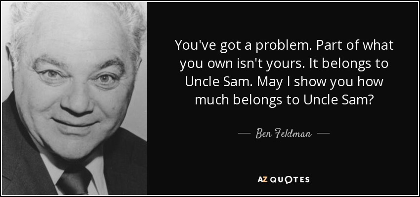 You've got a problem. Part of what you own isn't yours. It belongs to Uncle Sam. May I show you how much belongs to Uncle Sam? - Ben Feldman