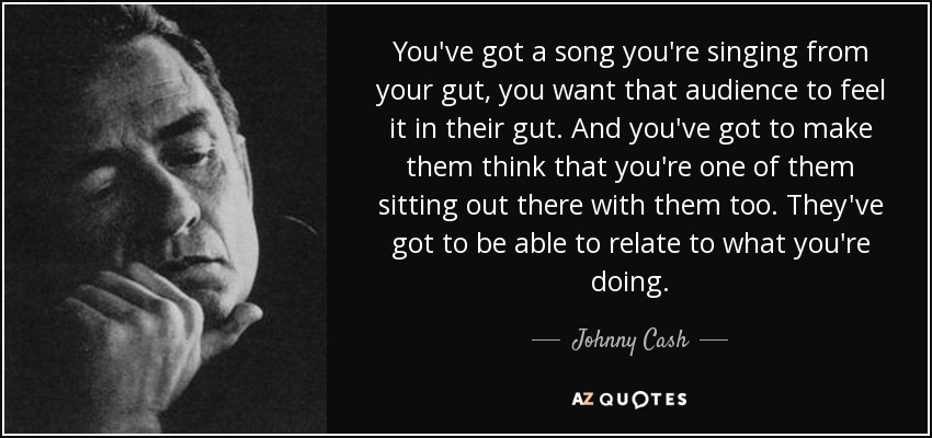 You've got a song you're singing from your gut, you want that audience to feel it in their gut. And you've got to make them think that you're one of them sitting out there with them too. They've got to be able to relate to what you're doing. - Johnny Cash