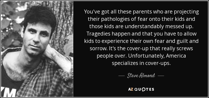 You've got all these parents who are projecting their pathologies of fear onto their kids and those kids are understandably messed up. Tragedies happen and that you have to allow kids to experience their own fear and guilt and sorrow. It's the cover-up that really screws people over. Unfortunately, America specializes in cover-ups. - Steve Almond