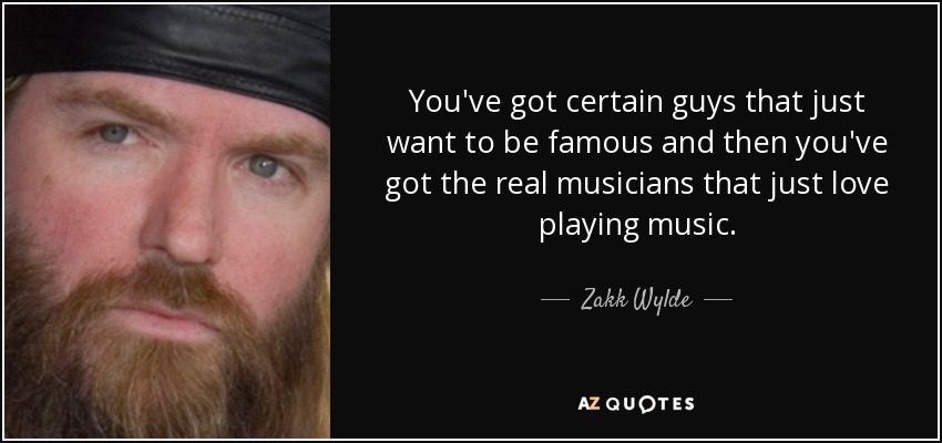 You've got certain guys that just want to be famous and then you've got the real musicians that just love playing music. - Zakk Wylde