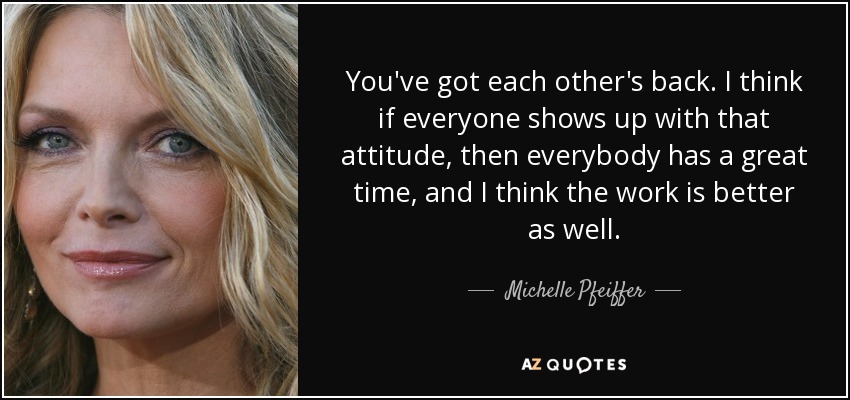 You've got each other's back. I think if everyone shows up with that attitude, then everybody has a great time, and I think the work is better as well. - Michelle Pfeiffer
