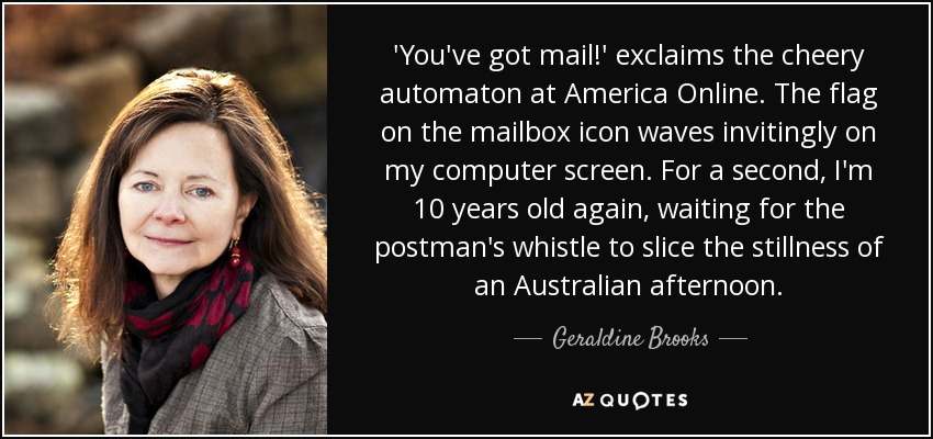 'You've got mail!' exclaims the cheery automaton at America Online. The flag on the mailbox icon waves invitingly on my computer screen. For a second, I'm 10 years old again, waiting for the postman's whistle to slice the stillness of an Australian afternoon. - Geraldine Brooks