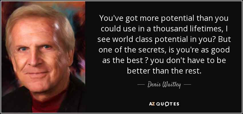 You've got more potential than you could use in a thousand lifetimes, I see world class potential in you? But one of the secrets, is you're as good as the best ? you don't have to be better than the rest. - Denis Waitley