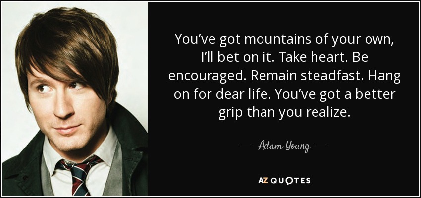 You’ve got mountains of your own, I’ll bet on it. Take heart. Be encouraged. Remain steadfast. Hang on for dear life. You’ve got a better grip than you realize. - Adam Young
