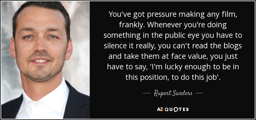 You've got pressure making any film, frankly. Whenever you're doing something in the public eye you have to silence it really, you can't read the blogs and take them at face value, you just have to say, 'I'm lucky enough to be in this position, to do this job'. - Rupert Sanders