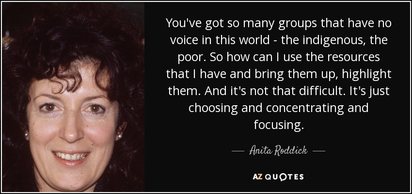 You've got so many groups that have no voice in this world - the indigenous, the poor. So how can I use the resources that I have and bring them up, highlight them. And it's not that difficult. It's just choosing and concentrating and focusing. - Anita Roddick