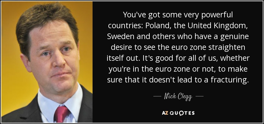 You've got some very powerful countries: Poland, the United Kingdom, Sweden and others who have a genuine desire to see the euro zone straighten itself out. It's good for all of us, whether you're in the euro zone or not, to make sure that it doesn't lead to a fracturing. - Nick Clegg