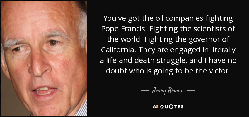 You've got the oil companies fighting Pope Francis. Fighting the scientists of the world. Fighting the governor of California. They are engaged in literally a life-and-death struggle, and I have no doubt who is going to be the victor. - Jerry Brown