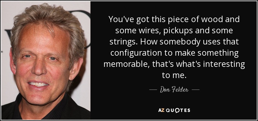 You've got this piece of wood and some wires, pickups and some strings. How somebody uses that configuration to make something memorable, that's what's interesting to me. - Don Felder