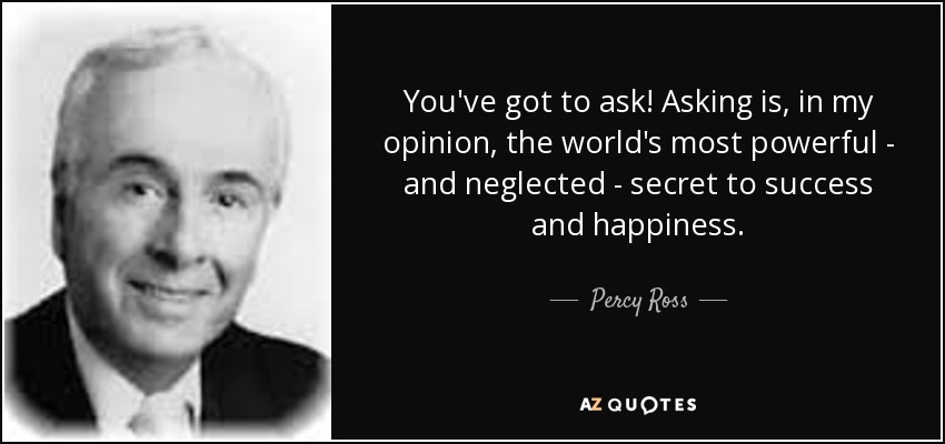 You've got to ask! Asking is, in my opinion, the world's most powerful - and neglected - secret to success and happiness. - Percy Ross