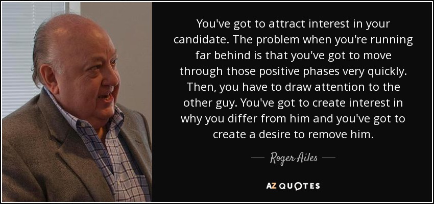 You've got to attract interest in your candidate. The problem when you're running far behind is that you've got to move through those positive phases very quickly. Then, you have to draw attention to the other guy. You've got to create interest in why you differ from him and you've got to create a desire to remove him. - Roger Ailes