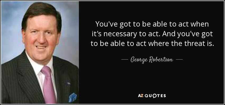 You've got to be able to act when it's necessary to act. And you've got to be able to act where the threat is. - George Robertson, Baron Robertson of Port Ellen