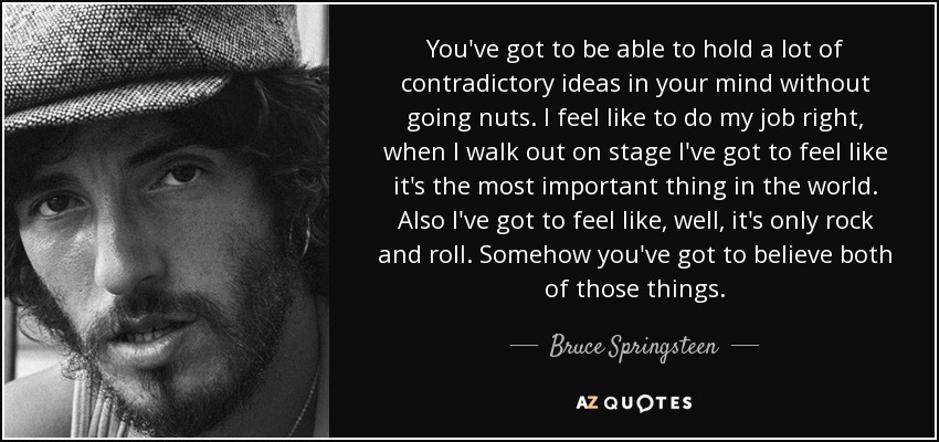 You've got to be able to hold a lot of contradictory ideas in your mind without going nuts. I feel like to do my job right, when I walk out on stage I've got to feel like it's the most important thing in the world. Also I've got to feel like, well, it's only rock and roll. Somehow you've got to believe both of those things. - Bruce Springsteen