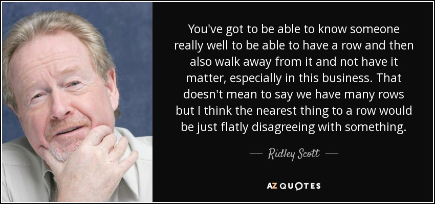 You've got to be able to know someone really well to be able to have a row and then also walk away from it and not have it matter, especially in this business. That doesn't mean to say we have many rows but I think the nearest thing to a row would be just flatly disagreeing with something . - Ridley Scott