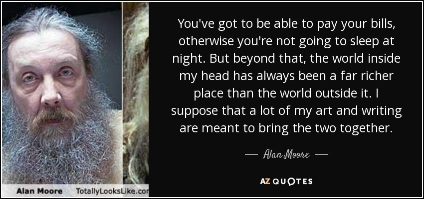 You've got to be able to pay your bills, otherwise you're not going to sleep at night. But beyond that, the world inside my head has always been a far richer place than the world outside it. I suppose that a lot of my art and writing are meant to bring the two together. - Alan Moore