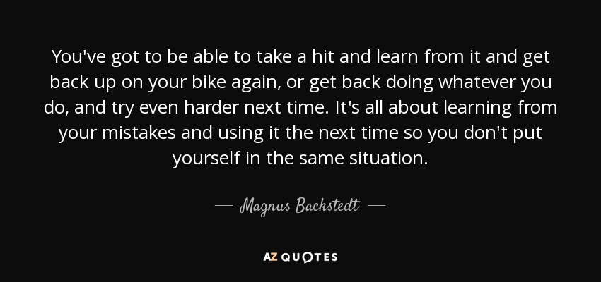 You've got to be able to take a hit and learn from it and get back up on your bike again, or get back doing whatever you do, and try even harder next time. It's all about learning from your mistakes and using it the next time so you don't put yourself in the same situation. - Magnus Backstedt
