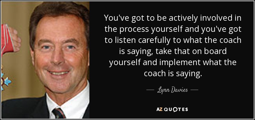 You've got to be actively involved in the process yourself and you've got to listen carefully to what the coach is saying, take that on board yourself and implement what the coach is saying. - Lynn Davies