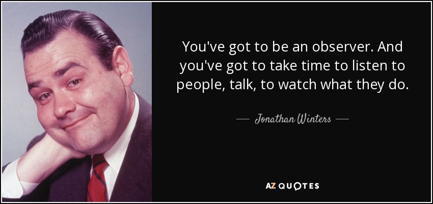 You've got to be an observer. And you've got to take time to listen to people, talk, to watch what they do. - Jonathan Winters
