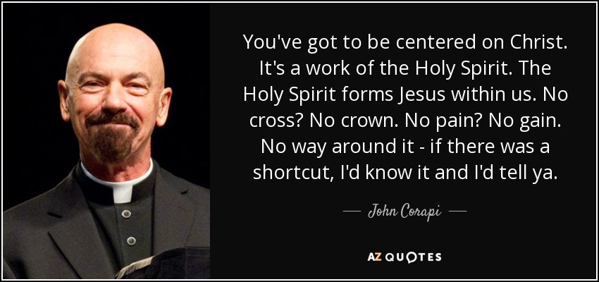 You've got to be centered on Christ. It's a work of the Holy Spirit. The Holy Spirit forms Jesus within us. No cross? No crown. No pain? No gain. No way around it - if there was a shortcut, I'd know it and I'd tell ya. - John Corapi