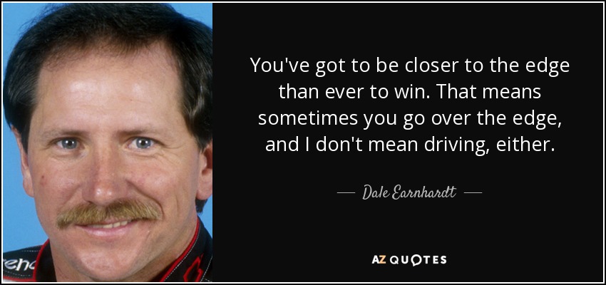 You've got to be closer to the edge than ever to win. That means sometimes you go over the edge, and I don't mean driving, either. - Dale Earnhardt