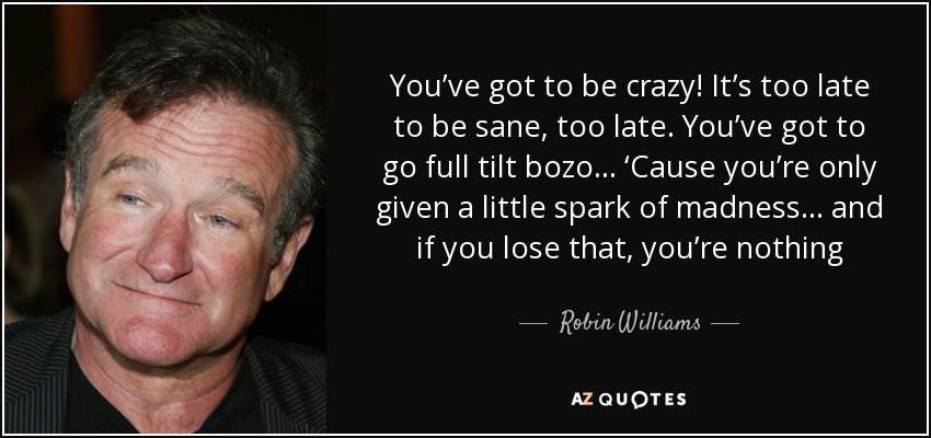You’ve got to be crazy! It’s too late to be sane, too late. You’ve got to go full tilt bozo... ‘Cause you’re only given a little spark of madness... and if you lose that, you’re nothing - Robin Williams