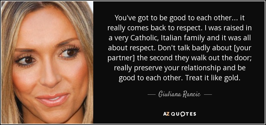 You've got to be good to each other ... it really comes back to respect. I was raised in a very Catholic, Italian family and it was all about respect. Don't talk badly about [your partner] the second they walk out the door; really preserve your relationship and be good to each other. Treat it like gold. - Giuliana Rancic