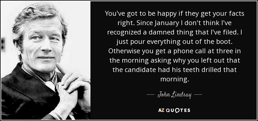 You've got to be happy if they get your facts right. Since January I don't think I've recognized a damned thing that I've filed. I just pour everything out of the boot. Otherwise you get a phone call at three in the morning asking why you left out that the candidate had his teeth drilled that morning. - John Lindsay
